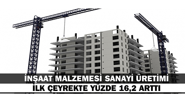 İNŞAAT MALZEMESİ SANAYİ ÜRETİMİ İLK ÇEYREKTE YÜZDE 16,2 ARTTI