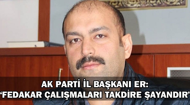AK PARTİ İL BAŞKANI ER; “FEDAKAR ÇALIŞMALARI TAKDİRE ŞAYANDIR”