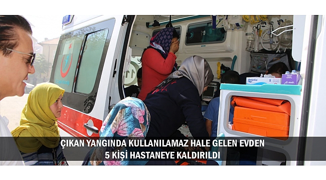 ÇIKAN YANGINDA KULLANILAMAZ HALE GELEN EVDEN 5 KİŞİ HASTANEYE KALDIRILDI