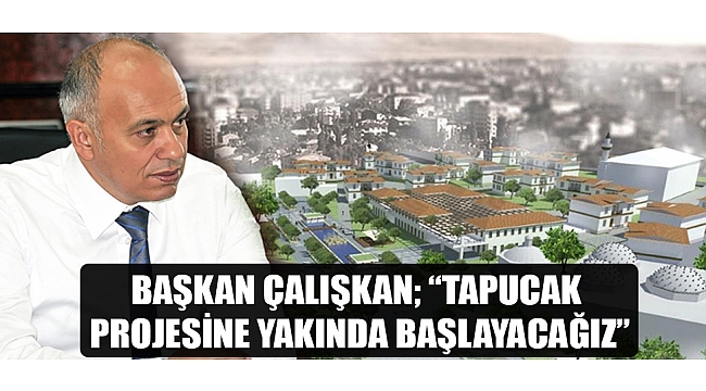 BAŞKAN ÇALIŞKAN; “TAPUCAK PROJESİNE YAKINDA BAŞLAYACAĞIZ”