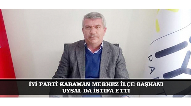 İYİ PARTİ KARAMAN MERKEZ İLÇE BAŞKANI UYSAL DA İSTİFA ETTİ