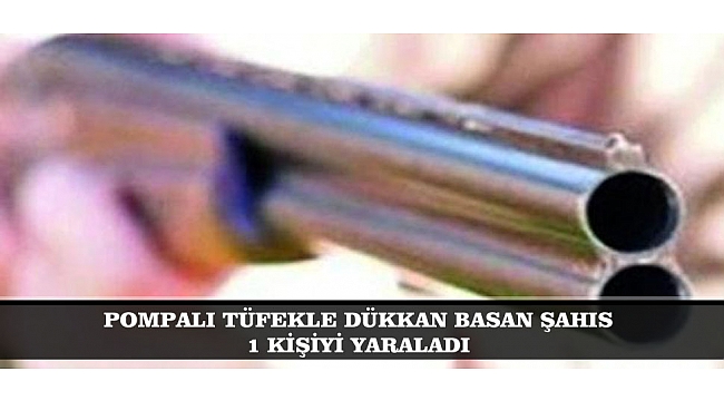 POMPALI TÜFEKLE DÜKKAN BASAN ŞAHIS 1 KİŞİYİ YARALADI