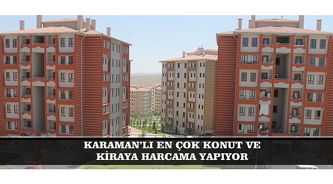 KARAMAN’LI EN ÇOK KONUT VE KİRAYA HARCAMA YAPIYOR