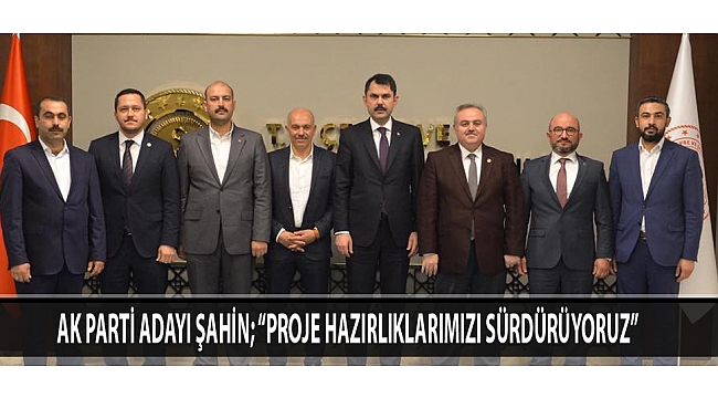 AK PARTİ ADAYI ŞAHİN; “PROJE HAZIRLIKLARIMIZI SÜRDÜRÜYORUZ”