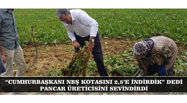 “CUMHURBAŞKANI NBŞ KOTASINI 2,5’E İNDİRDİK” DEDİ PANCAR ÜRETİCİSİNİ SEVİNDİRDİ