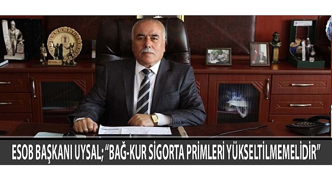 ESOB BAŞKANI UYSAL; “BAĞ-KUR SİGORTA PRİMLERİ YÜKSELTİLMEMELİDİR”