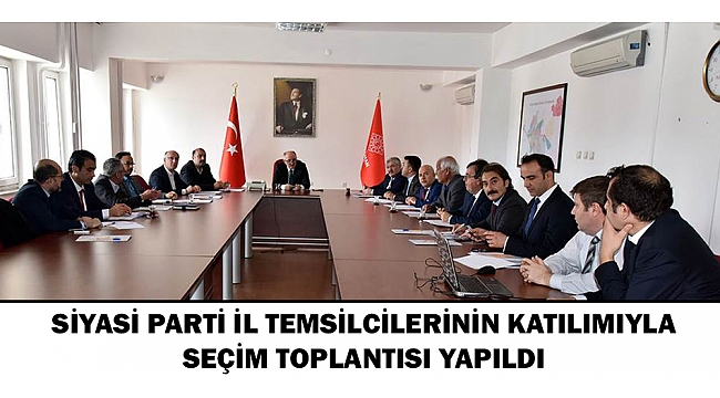 SİYASİ PARTİ İL TEMSİLCİLERİNİN KATILIMIYLA SEÇİM TOPLANTISI YAPILDI