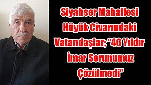 Siyahser Mahallesi hüyük civarındaki vatandaşlar; "46 Yıldır imar sorunumuz çözülmedi"