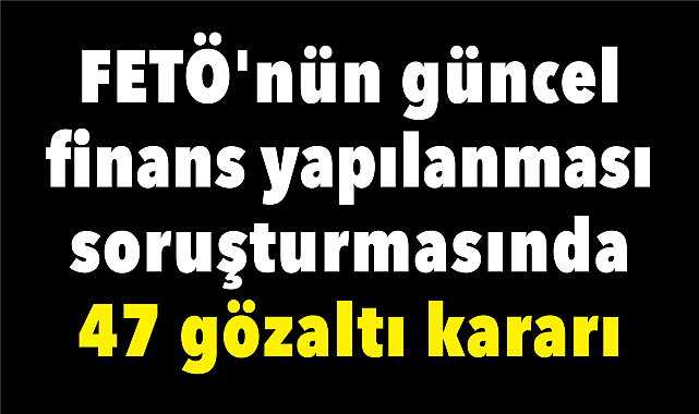 FETÖ'nün güncel finans yapılanması soruşturmasında 47 gözaltı kararı